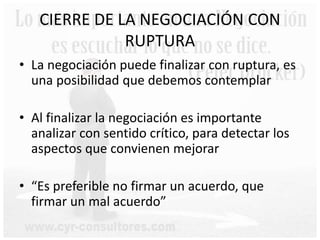 CIERRE DE LA NEGOCIACIÓN CON
RUPTURA
• La negociación puede finalizar con ruptura, es
una posibilidad que debemos contemplar
• Al finalizar la negociación es importante
analizar con sentido crítico, para detectar los
aspectos que convienen mejorar
• “Es preferible no firmar un acuerdo, que
firmar un mal acuerdo”
 