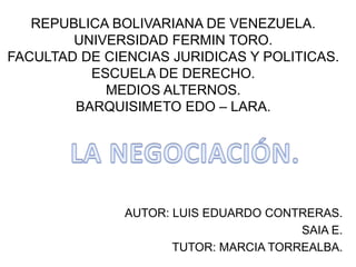REPUBLICA BOLIVARIANA DE VENEZUELA.
UNIVERSIDAD FERMIN TORO.
FACULTAD DE CIENCIAS JURIDICAS Y POLITICAS.
ESCUELA DE DERECHO.
MEDIOS ALTERNOS.
BARQUISIMETO EDO – LARA.
AUTOR: LUIS EDUARDO CONTRERAS.
SAIA E.
TUTOR: MARCIA TORREALBA.
 