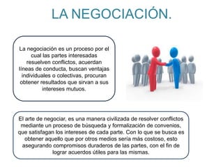 LA NEGOCIACIÓN.
El arte de negociar, es una manera civilizada de resolver conflictos
mediante un proceso de búsqueda y formalización de convenios,
que satisfagan los intereses de cada parte. Con lo que se busca es
obtener aquello que por otros medios sería más costoso, esto
asegurando compromisos duraderos de las partes, con el fin de
lograr acuerdos útiles para las mismas.
La negociación es un proceso por el
cual las partes interesadas
resuelven conflictos, acuerdan
líneas de conducta, buscan ventajas
individuales o colectivas, procuran
obtener resultados que sirvan a sus
intereses mutuos.
 