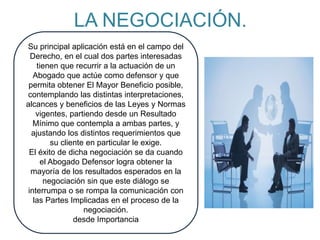 LA NEGOCIACIÓN.
Su principal aplicación está en el campo del
Derecho, en el cual dos partes interesadas
tienen que recurrir a la actuación de un
Abogado que actúe como defensor y que
permita obtener El Mayor Beneficio posible,
contemplando las distintas interpretaciones,
alcances y beneficios de las Leyes y Normas
vigentes, partiendo desde un Resultado
Mínimo que contempla a ambas partes, y
ajustando los distintos requerimientos que
su cliente en particular le exige.
El éxito de dicha negociación se da cuando
el Abogado Defensor logra obtener la
mayoría de los resultados esperados en la
negociación sin que este diálogo se
interrumpa o se rompa la comunicación con
las Partes Implicadas en el proceso de la
negociación.
desde Importancia
 