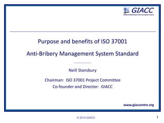 © 2019 GIACC 1
Purpose and benefits of ISO 37001
Anti-Bribery Management System Standard
_________________
Neill Stansbury
Chairman: ISO 37001 Project Committee
Co-founder and Director: GIACC
www.giaccentre.org
 