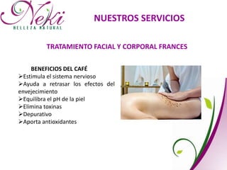 NUESTROS SERVICIOS
TRATAMIENTO FACIAL Y CORPORAL FRANCES
BENEFICIOS DEL CAFÉ
Estimula el sistema nervioso
Ayuda a retrasar los efectos del
envejecimiento
Equilibra el pH de la piel
Elimina toxinas
Depurativo
Aporta antioxidantes
 