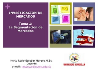 +
INVESTIGACION DE
MERCADOS
Tema 1:
La Segmentación de
Mercados
Nelcy Rocío Escobar Moreno M.Sc.
Docente
e-mail: nescobar@udem.edu.co
 