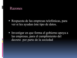 ¿En qué porcentaje son beneficiadas o perjudicadas las empresas telefónicas, que de alguna forma se ven obligadas a cumplir el decreto puesto en vigor el 10 de abril, en la Ley Federal de Telecomunicaciones?Aspectos que cubrirá el proyecto finalCosto –Beneficio tanto empresas y Gobierno.Resultados… ¿Está funcionando o no?