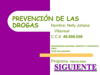 PREVENCIÓN DE LAS
Nombre: Nelly Johana
DROGAS
Villarreal
C.C # 49.698.058

UNIVERSIDAD NACIONAL ABIERTA Y A DISTANCIA
UNAD
CEAD VALLEDUPAR

Programa :PSICOLOGIA

 