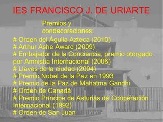 IES FRANCISCO J. DE URIARTE Premios y condecoraciones: # Orden del Águila Azteca (2010) # Arthur Ashe Award (2009) # Embajador de la Conciencia, premio otorgado por Amnistía Internacional (2006) # Llaves de la ciudad (2004) # Premio Nobel de la Paz en 1993 # Premio de la Paz de Mahatma Gandhi # Orden de Canadá # Premio Príncipe de Asturias de Cooperación Internacional (1992) # Orden de San Juan 
