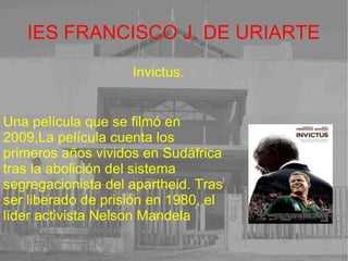IES FRANCISCO J. DE URIARTE Invictus. Una película que se filmó en 2009,La película cuenta los primeros años vividos en Sudáfrica tras la abolición del sistema segregacionista del apartheid. Tras ser liberado de prisión en 1980, el líder activista Nelson Mandela  