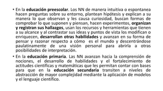 • En la educación preescolar. Los NN de manera intuitiva o espontanea
hacen preguntas sobre su entorno, plantean hipótesis y explican a su
manera lo que observan y les causa curiosidad, buscan formas de
comprobar lo que suponen y piensan, hacen experimentos, organizan
y registran sus hallazgos, usan los recursos y herramientas que tienen
a su alcance y al contrastar sus ideas y puntos de vista los modifican o
enriquecen, desarrollan otras habilidades y avanzan en su forma de
pensar y razonar respecto a cómo es el mundo y descentrándose
paulatinamente de una visión personal para abrirla a otras
posibilidades de interpretación.
• En la educación primaria. Las NN avanzan hacia la comprensión de
nociones, el desarrollo de habilidades y el fortalecimiento de
actitudes científicas y matemáticas que les permitan contar con bases
para que en la educación secundaria transiten a niveles de
abstracción de mayor complejidad mediante la aplicación de modelos
y el lenguaje científico.
 