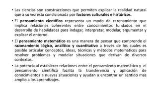 • Las ciencias son construcciones que permiten explicar la realidad natural
que a su vez esta condicionada por factores culturales e históricos.
• El pensamiento científico representa un modo de razonamiento que
implica relaciones coherentes entre conocimientos fundados en el
desarrollo de habilidades para indagar, interpretar, modelar, argumentar y
explicar el entorno.
• El pensamiento matemático es una manera de pensar que comprende el
razonamiento lógico, analítico y cuantitativo a través de los cuales es
posible articular conceptos, ideas, técnicas y métodos matemáticos para
resolver problemas y modelar situaciones que derivan de diversos
contextos.
• La potencia al establecer relaciones entre el pensamiento matemático y el
pensamiento científico facilita la transferencia y aplicación de
conocimientos a nuevas situaciones y ayudan a encontrar un sentido mas
amplio a los aprendizajes.
 