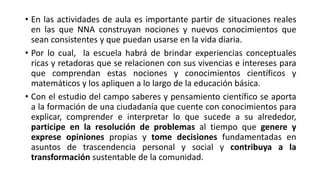 • En las actividades de aula es importante partir de situaciones reales
en las que NNA construyan nociones y nuevos conocimientos que
sean consistentes y que puedan usarse en la vida diaria.
• Por lo cual, la escuela habrá de brindar experiencias conceptuales
ricas y retadoras que se relacionen con sus vivencias e intereses para
que comprendan estas nociones y conocimientos científicos y
matemáticos y los apliquen a lo largo de la educación básica.
• Con el estudio del campo saberes y pensamiento científico se aporta
a la formación de una ciudadanía que cuente con conocimientos para
explicar, comprender e interpretar lo que sucede a su alrededor,
participe en la resolución de problemas al tiempo que genere y
exprese opiniones propias y tome decisiones fundamentadas en
asuntos de trascendencia personal y social y contribuya a la
transformación sustentable de la comunidad.
 