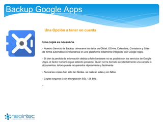 Backup Google Apps
Una copia es necesaria.
- Nuestro Servicio de Backup almacena los datos de GMail, GDrive, Calendars, Contatacts y Sites
de forma automática e instantánea en una plataforma totalmente integrada con Google Apps.
- Si bien la perdida de información debida a fallo hardware no es posible con los servicios de Google
Apps, el factor humano sigue estando presente. Quien no ha borrado accidentalmente una carpeta o
documentos. Ahora puede recuperarlos rápidamente y facilmente
- Nunca las copias han sido tan fáciles, se realizan solas y sin fallos
- Copias seguras y con encriptación SSL 128 Bits.
-
Una Opción a tener en cuenta
 