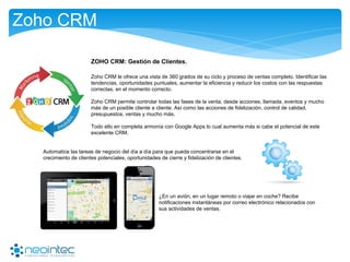 Zoho CRM
ZOHO CRM: Gestión de Clientes.
Zoho CRM le ofrece una vista de 360 ​​grados de su ciclo y proceso de ventas completo. Identificar las
tendencias, oportunidades puntuales, aumentar la eficiencia y reducir los costos con las respuestas
correctas, en el momento correcto.
Zoho CRM permite controlar todas las fases de la venta, desde acciones, llamada, eventos y mucho
más de un posible cliente a cliente. Así como las acciones de fidelización, control de calidad,
presupuestos, ventas y mucho más.
Todo ello en completa armonía con Google Apps lo cual aumenta más si cabe el potencial de este
excelente CRM.
Automatice las tareas de negocio del día a día para que pueda concentrarse en el
crecimiento de clientes potenciales, oportunidades de cierre y fidelización de clientes.
¿En un avión, en un lugar remoto o viajar en coche? Recibe
notificaciones instantáneas por correo electrónico relacionados con
sus actividades de ventas.
 