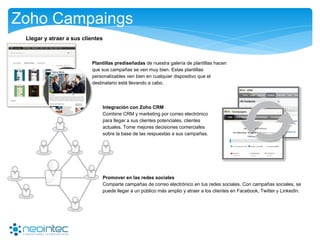 Zoho Campaings
Plantillas prediseñadas de nuestra galería de plantillas hacen
que sus campañas se ven muy bien. Estas plantillas
personalizables ven bien en cualquier dispositivo que el
destinatario está llevando a cabo.
Llegar y atraer a sus clientes
Integración con Zoho CRM
Combine CRM y marketing por correo electrónico
para llegar a sus clientes potenciales, clientes
actuales. Tome mejores decisiones comerciales
sobre la base de las respuestas a sus campañas.
Promover en las redes sociales
Comparte campañas de correo electrónico en tus redes sociales. Con campañas sociales, se
puede llegar a un público más amplio y atraer a los clientes en Facebook, Twitter y LinkedIn.
 