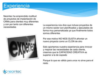 Experiencia
La experiencia nos dice que incluso proyectos de
un mismo sector son planificados y ejecutados de
forma muy personalizada ya que finalmente todos
somos diferentes
Por ese motivo NO NOS GUSTA afrontar un
nuevo proyecto como un CLON de otro
Solo aportamos nuestra experiencia para innovar
y mejorar las necesidades de cada cliente,
creemos que la CAPACIDAD CREATIVA es
superior a la de copiado
Porque lo que es válido para unos no sirve para el
resto
Neointec ha emprendido multitud
de proyectos de implantación de
CRMs para clientes muy diferentes
y con por tanto con diferentes
necesidades
 
