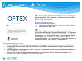 Algunos casos de éxito
Oftex es un equipo de profesionales dedicados al comercio exterior y a la
internacionalización, con un ámbito de actuación en más de 40 países de
Europa, África, Asia y América.
Proyecto: Gestión Comercial
Este proyecto fue llevado en 2 fases,
1. Implantación de Google Apps como herramienta de comunicación
2. Implantación de ZOHO CRM
Reto
Oftex es una empresa de servicios que gestiona las necesidades
Comerciales de sus clientes. Su necesidad era gestionar a sus clientes y a
los clientes de sus clientes, de tal forma que pueda vender los productos
de sus clientes a los clientes de sus clientes. Por tanto hubo que adaptar
ZOHO CRM para poder trabajar no como la empresa tradicional que
entrega sus productos o servicios a sus clientes finales, sino para poder ser
eficiente en empresas como Oftex que son intermediarios
www.oftex.es
Principales objetivos alcanzados
● Permitir trabajar de forma colaborativa a todo el equipo humano independientemente de donde se encuentren físicamente
● Herramienta de control de ventas, relaciones con clientes, seguimiento de incidencias desde un tablero de mandos para el
equipo gerencial
● Respuesta unificada, cualquier empleado puede acceder a la información sobre la que tenga permisos y así puede atender al
cliente con información actualizada
● Seguimiento de las oportunidades generadas y así poder emitir a sus clientes reportes periódicos automatizados de la
evolución de sus gestiones y justificar así los servicios que ofrece
Este caso es muy similar al perfil que
buscan para ASITUR
 