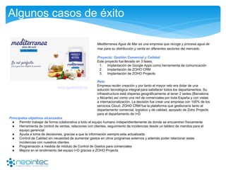 Algunos casos de éxito
Mediterranea Agua de Mar es una empresa que recoge y procesa agua de
mar para su distribución y venta en diferentes sectores del mercado.
Proyecto: Gestión Comercial y Calidad
Este proyecto fue llevado en 3 fases,
1. Implantación de Google Apps como herramienta de comunicación
2. Implantación de ZOHO CRM
3. Implantación de ZOHO Projects
Reto
Empresa recién creación y por tanto el mayor reto era dotar de una
solución tecnológica integral para satisfacer todos los departamentos. Su
infraestructura está dispersa geográficamente al tener 2 sedes (Barcelona
y Alicante) así como una red de comerciales por toda España y con vistas
a internacionalización. La decisión fue crear una empresa con 100% de los
servicios Cloud. ZOHO CRM fue la plataforma que gestionaría tanto el
departamento comercial, logístico y de calidad, apoyado de Zoho Projects
para el departamento de I+D
www.aguademar.es
Principales objetivos alcanzados
● Permitir trabajar de forma colaborativa a todo el equipo humano independientemente de donde se encuentren físicamente
● Herramienta de control de ventas, relaciones con clientes, seguimiento de incidencias desde un tablero de mandos para el
equipo gerencial
● Ayuda a toma de decisiones, gracias a que la información siempre esta actualizada
● Control de Calidad sin necesidad de aumentar gastos en otros programas externos y además poder relacionar estas
incidencias con nuestros clientes
● Programación a medida de módulo de Control de Gastos para comerciales
● Mejora en el rendimiento del equipo I+D gracias a ZOHO Projects
 