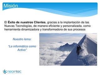 Misión
El Éxito de nuestros Clientes, gracias a la implantación de las
Nuevas Tecnologías, de manera eficiente y personalizada, como
herramienta dinamizadora y transformadora de sus procesos
Nuestro lema:
“La informática como
Activo”
 