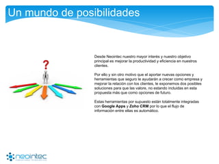 Un mundo de posibilidades
Desde Neointec nuestro mayor interés y nuestro objetivo
principal es mejorar la productividad y eficiencia en nuestros
clientes.
Por ello y sin otro motivo que el aportar nuevas opciones y
herramientas que seguro le ayudarán a crecer como empresa y
mejorar la relación con los clientes, le exponemos dos posibles
soluciones para que las valore, no estando incluidas en esta
propuesta más que como opciones de futuro.
Estas herramientas por supuesto están totalmente integradas
con Google Apps y Zoho CRM por lo que el flujo de
información entre ellas es automático.
 