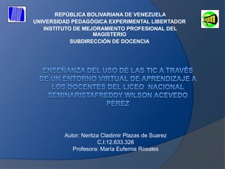 REPÚBLICA BOLIVARIANA DE VENEZUELA
UNIVERSIDAD PEDAGÓGICA EXPERIMENTAL LIBERTADOR
   INSTITUTO DE MEJORAMIENTO PROFESIONAL DEL
                   MAGISTERIO
            SUBDIRECCIÓN DE DOCENCIA




         Autor: Neritza Cladimir Plazas de Suarez
                      C.I:12.633.326
            Profesora: María Eufemia Rosales
 