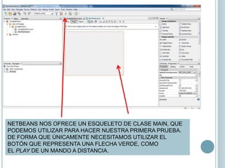 NETBEANS NOS OFRECE UN ESQUELETO DE CLASE MAIN, QUE
PODEMOS UTILIZAR PARA HACER NUESTRA PRIMERA PRUEBA.
DE FORMA QUE ÚNICAMENTE NECESITAMOS UTILIZAR EL
BOTÓN QUE REPRESENTA UNA FLECHA VERDE, COMO
EL PLAY DE UN MANDO A DISTANCIA.
 