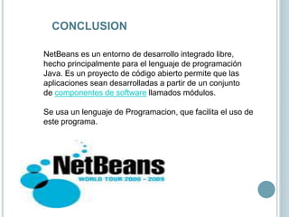 CONCLUSION
NetBeans es un entorno de desarrollo integrado libre,
hecho principalmente para el lenguaje de programación
Java. Es un proyecto de código abierto permite que las
aplicaciones sean desarrolladas a partir de un conjunto
de componentes de software llamados módulos.
Se usa un lenguaje de Programacion, que facilita el uso de
este programa.
 