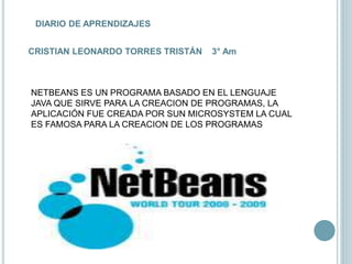 DIARIO DE APRENDIZAJES
CRISTIAN LEONARDO TORRES TRISTÁN 3° Am
NETBEANS ES UN PROGRAMA BASADO EN EL LENGUAJE
JAVA QUE SIRVE PARA LA CREACION DE PROGRAMAS, LA
APLICACIÓN FUE CREADA POR SUN MICROSYSTEM LA CUAL
ES FAMOSA PARA LA CREACION DE LOS PROGRAMAS
 