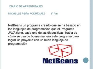DIARIO DE APRENDIZAJES
MICHELLE PEÑA RODRÍGUEZ 3° Am
NetBeans un programa creado que se ha basado en
los lenguajes de programación que el Programa
JAVA tiene, cada una de las diapositivas, habla de
cómo se usa de buena manera este programa para
lograr un proyecto con un buen lenguaje de
programación
 