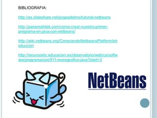 BIBLIOGRAFIA:
http://es.slideshare.net/jorgeadelmo/tutorial-netbeans
http://panamahitek.com/como-crear-nuestro-primer-
programa-en-java-con-netbeans/
http://wiki.netbeans.org/ConociendoNetbeansPlatformIntr
oduccion
http://recursostic.educacion.es/observatorio/web/ca/softw
are/programacion/911-monografico-java?start=3
 