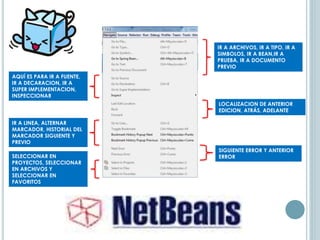 IR A ARCHIVOS, IR A TIPO, IR A
SIMBOLOS, IR A BEAN,IR A
PRUEBA, IR A DOCUMENTO
PREVIO
AQUÍ ES PARA IR A FUENTE,
IR A DECARACION, IR A
SUPER IMPLEMENTACION,
INSPECCIONAR
LOCALIZACION DE ANTERIOR
EDICION, ATRÁS, ADELANTE
IR A LINEA, ALTERNAR
MARCADOR, HISTORIAL DEL
MARCADOR SIGUIENTE Y
PREVIO
SIGUIENTE ERROR Y ANTERIOR
ERRORSELECCIONAR EN
PROYECTOS, SELECCIONAR
EN ARCHIVOS Y
SELECCIONAR EN
FAVORITOS
 