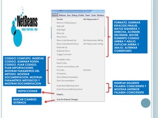 FORMATO, ELIMINAR
ESPACIOS FINALES,
MAYUS IZQUIERDA Y
DERECHA, ACENDER,
DECENDER, MOVER
ELEMENTO CODIGO
ARRIBA Y ABAJO,
DUPLICAR ARRIBA Y
ABAJO, ALTERNAR
COMENTARIO
CODIGO COMPLETO, INSERTAR
CODIGO, ELIMINAR RODEA
CODIGO, FIJAR CODIGO,
FIJAR IMPORTACIONES,
MOSTRAR PARAMETROS DEL
METODO, MOSTRAR
DOCUMENTACION, MOSTRAR
PARAMETROS METODICOS Y
MOSTRAR DOCUMENTACION INSERTAR SIGUIENTE
PALABRA COINCIDENTE Y
MOSTRAR ANTERIOR
PALABRA COINCIDENTE
INSPECCIONAR
BUSCAR CAMBIOS
EXTERNOS
 