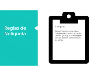 Reglas de
Netiqueta
Reglas de
Netiqueta
• Regla 10:
Excuse los errores de otros.
Comprenda los errores de los
demás igual que usted espera
que los demás comprendan
los suyos.
 