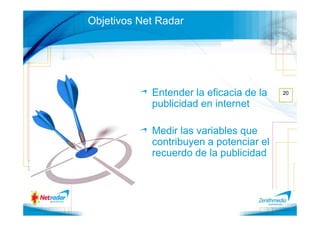 Objetivos Net Radar




            Entender la eficacia de la   20

            publicidad en internet

            Medir las variables que
            contribuyen a potenciar el
            recuerdo de la publicidad
 