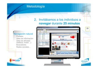 Metodología



                         2. Invitábamos a los individuos a
                            navegar durante 25 minutos
                                                             23


Navegación natural
  Portales
  Sites de información
  Sites de afinidad
  (belleza, motor…)
  Buscadores
  Redes sociales…
 