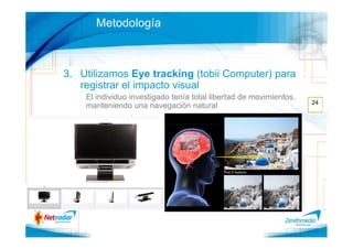 Metodología



3. Utilizamos Eye tracking (tobii Computer) para
   registrar el impacto visual
    El individuo investigado tenía total libertad de movimientos,
                                                                    24
    manteniendo una navegación natural
 