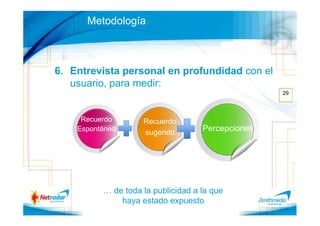 Metodología



6. Entrevista personal en profundidad con el
   usuario, para medir:
                                                   29




     Recuerdo       Recuerdo
    Espontáneo
                    sugerido
                                    Percepciones




          … de toda la publicidad a la que
              haya estado expuesto
 