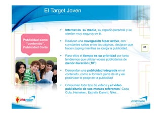 El Target Joven


                     Internet es su medio, su espacio personal y se
                     sienten muy seguros en él.

Publicidad como      Realizan una navegación hiper activa, con
  “contenido”,       constantes saltos entre las páginas, declaran que
Publicidad Corta                                                         38
                     hacen zaping mientras se carga la publicidad.

                     Para ellos el tiempo es su prioridad por tanto
                     tendremos que utilizar videos publicitarios de
                     menor duración (10”)

                     Demandan una publicidad integrada en el
                     contenido, como si formara parte de él y así
                     positivizar el peaje de la publicidad

                     Consumen todo tipo de videos y el video
                     publicitario de sus marcas referentes: Coca
                     Cola, Heineken, Estrella Damm, Nike…
 