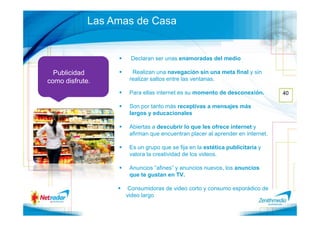 Las Amas de Casa


                    Declaran ser unas enamoradas del medio

  Publicidad         Realizan una navegación sin una meta final y sin
como disfrute.      realizar saltos entre las ventanas.

                    Para ellas internet es su momento de desconexión.        40

                    Son por tanto más receptivas a mensajes más
                    largos y educacionales

                    Abiertas a descubrir lo que les ofrece internet y
                    afirman que encuentran placer al aprender en internet.

                    Es un grupo que se fija en la estética publicitaria y
                    valora la creatividad de los videos.

                    Anuncios “afines” y anuncios nuevos, los anuncios
                    que te gustan en TV.

                    Consumidoras de video corto y consumo esporádico de
                   video largo
 