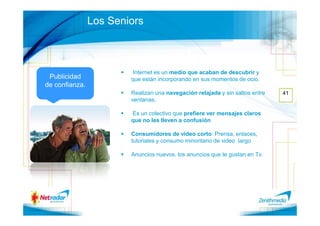 Los Seniors



                        Internet es un medio que acaban de descubrir y
 Publicidad             que están incorporando en sus momentos de ocio.
de confianza.
                        Realizan una navegación relajada y sin saltos entre   41
                        ventanas.

                        Es un colectivo que prefiere ver mensajes claros
                        que no les lleven a confusión

                        Consumidores de video corto: Prensa, enlaces,
                        tutoriales y consumo minoritario de video largo

                        Anuncios nuevos, los anuncios que te gustan en Tv.
 