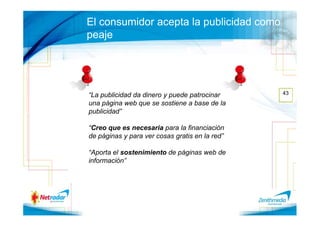 El consumidor acepta la publicidad como
peaje




“La publicidad da dinero y puede patrocinar     43
una página web que se sostiene a base de la
publicidad”

“Creo que es necesaria para la financiación
de páginas y para ver cosas gratis en la red”

“Aporta el sostenimiento de páginas web de
información”
 