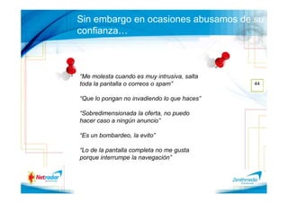 Sin embargo en ocasiones abusamos de su
confianza…



“Me molesta cuando es muy intrusiva, salta
toda la pantalla o correos o spam”           44


“Que lo pongan no invadiendo lo que haces”

“Sobredimensionada la oferta, no puedo
hacer caso a ningún anuncio”

“Es un bombardeo, la evito”

“Lo de la pantalla completa no me gusta
porque interrumpe la navegación”
 