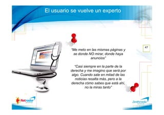 El usuario se vuelve un experto




                                               47
          “Me meto en las mismas páginas y
           se donde NO mirar, donde haya
                     anuncios”

             “Casi siempre en la parte de la
          derecha y me imagino que será por
           algo. Cuando sale en mitad de las
             noticias resalta más, pero a la
          derecha cómo sabes que está ahí,
                    no la miras tanto”
 