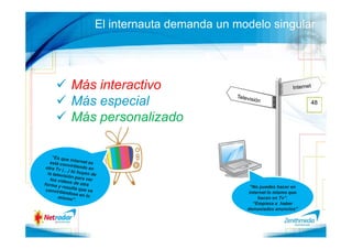 El internauta demanda un modelo singular




Más interactivo
Más especial                                          48

Más personalizado




                               “No puedes hacer en
                              internet lo mismo que
                                  hacen en Tv”.
                                “Empieza a haber
                              demasiados anuncios”
 