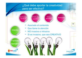 ¿Qué debe aportar la creatividad
              para ser efectiva?

          Oportunidad      Tamaño de la     Varios   Reiteración
           de de ver         superficie   formatos


                                                                   93
                        Asociado al contenido
                        Que llame la atención
Interés
                        NO invasivo o intrusivo
                        Si es invasivo, que sea CREATIVO

 Formato
llamativo
 