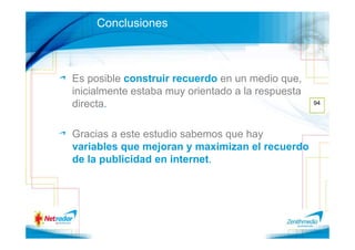 Conclusiones



Es posible construir recuerdo en un medio que,
inicialmente estaba muy orientado a la respuesta
directa.                                           94




Gracias a este estudio sabemos que hay
variables que mejoran y maximizan el recuerdo
de la publicidad en internet.
 