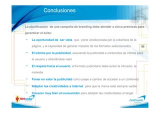 Conclusiones

La planificación de una campaña de branding debe atender a cinco premisas para

garantizar el éxito:

     La oportunidad de ser vista, que viene condicionada por la cobertura de la

     página, y la capacidad de generar impacto de los formatos seleccionados             95

     El interés por la publicidad, asociando la publicidad a contenidos de interés para

     el usuario y ofreciéndole valor

     El respeto hacia el usuario, el formato publicitario debe evitar la intrusión, la

     molestia

     Poner en valor la publicidad como peaje a cambio de acceder a un contenido

     Adaptar las creatividades a internet para que la marca esté siempre visible

     Conocer muy bien al consumidor para adaptar las creatividades al target
 