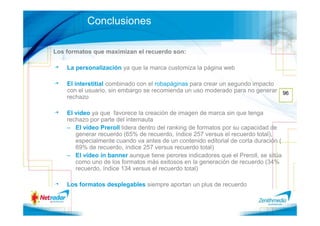Conclusiones

Los formatos que maximizan el recuerdo son:

    La personalización ya que la marca customiza la página web

    El interstitial combinado con el robapáginas para crear un segundo impacto
    con el usuario, sin embargo se recomienda un uso moderado para no generar 96
    rechazo

    El vídeo ya que favorece la creación de imagen de marca sin que tenga
    rechazo por parte del internauta
    – El vídeo Preroll lidera dentro del ranking de formatos por su capacidad de
       generar recuerdo (65% de recuerdo, índice 257 versus el recuerdo total),
       especialmente cuando va antes de un contenido editorial de corta duración (
       69% de recuerdo, índice 257 versus recuerdo total)
    – El vídeo in banner aunque tiene perores indicadores que el Preroll, se sitúa
       como uno de los formatos más exitosos en la generación de recuerdo (34%
       recuerdo, índice 134 versus el recuerdo total)

    Los formatos desplegables siempre aportan un plus de recuerdo
 