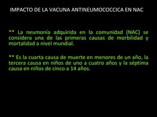 IMPACTO DE LA VACUNA ANTINEUMOCOCCICA EN NAC
** La neumonía adquirida en la comunidad (NAC) se
considera una de las primeras causas de morbilidad y
mortalidad a nivel mundial.
** Es la cuarta causa de muerte en menores de un año, la
tercera causa en niños de uno a cuatro años y la séptima
causa en niños de cinco a 14 años.
 