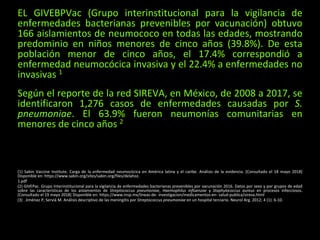 EL GIVEBPVac (Grupo interinstitucional para la vigilancia de
enfermedades bacterianas prevenibles por vacunación) obtuvo
166 aislamientos de neumococo en todas las edades, mostrando
predominio en niños menores de cinco años (39.8%). De esta
población menor de cinco años, el 17.4% correspondió a
enfermedad neumocócica invasiva y el 22.4% a enfermedades no
invasivas 1
Según el reporte de la red SIREVA, en México, de 2008 a 2017, se
identificaron 1,276 casos de enfermedades causadas por S.
pneumoniae. El 63.9% fueron neumonías comunitarias en
menores de cinco años 2
(1) Sabin Vaccine Institute. Carga de la enfermedad neumocócica en América latina y el caribe. Análisis de la evidencia. [Consultado el 18 mayo 2018]
Disponible en: https://www.sabin.org/sites/sabin.org/files/delahoz.
1.pdf
(2) GIVEPac. Grupo Interinstitucional para la vigilancia de enfermedades bacterianas prevenibles por vacunación 2016. Datos por sexo y por grupos de edad
sobre las características de los aislamientos de Streptococcus pneumoniae, Haemophilus influenzae y Staphylococcus aureus en procesos infecciosos.
[Consultado el 19 mayo 2018] Disponible en: https://www.insp.mx/lineas-de- investigacion/medicamentos-en- salud-publica/sireva.html
(3) . Jiménez P, Serviá M. Análisis descriptivo de las meningitis por Streptococcus pneumoniae en un hospital terciario. Neurol Arg. 2012; 4 (1): 6-10.
 