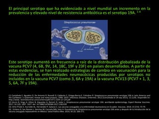 El principal serotipo que ha evidenciado a nivel mundial un incremento en la
prevalencia y elevado nivel de resistencia antibiótica es el serotipo 19A. 1-4
Este serotipo aumentó en frecuencia a raíz de la distribución globalizada de la
vacuna PCV7 (4, 6B, 9V, 14, 18C, 19F y 23F) en países desarrollados. A partir de
estas evidencias, se han realizado estrategias de cambio en vacunación para la
reducción de las enfermedades neumocócicas producidas por serotipos no
incluidos en la vacuna PCV7 (como 3, 6A y 19A) a la vacuna PCV13 (PCV7 + 1, 3,
5, 6A, 7F y 19A).
(1) Castañeda E, Agudelo CI, De Antonio R, Rosselli D, Calderón C, Ortega-Barria E, Colindres R. Streptococcus pneumoniae serotype 19A in Latin America and
the Caribbean: a systematic review and meta-analysis, 1990- 2010. Infectious Diseases. [Internet]. 2012 [Consultado el 24 sep 2015]; 12 (124). Disponible en:
http://www. biomedcentral.com/content/pdf/1471-2334-12-124.pdf
(2) Isturiz R, Sings H, Hilton B, Arguedas A, Reinert R, Jodar L. Streptococcus pneumoniae serotype 19A: worldwide epidemiology. Expert Review Vaccines.
2017; 16 (10): 1007- 1027. doi: 10.1080/14760584.2017.1362339
(3). Ortiz-Prado E, Iturralde AL, Hernández P, Galarza C. Las vacunas conjugadas y la enfermedad neumocócica en Ecuador. Vacunas. 2014; 15 (3-4): 73-79.
(4) . Echániz G, San Román L, Sánchez M, Carnalla MN, Soto A. Prevalencia de Streptococcus pneumoniae serotipo 19A antes y después de la introducción de la
vacuna conjugada heptavalente en México. Salud Pública Mex. 2014; 56 (3): 266-271.
 