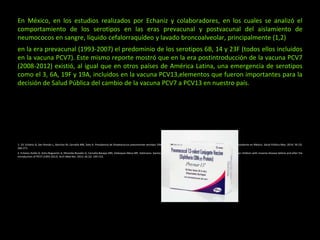 En México, en los estudios realizados por Echaniz y colaboradores, en los cuales se analizó el
comportamiento de los serotipos en las eras prevacunal y postvacunal del aislamiento de
neumococos en sangre, líquido cefalorraquídeo y lavado broncoalveolar, principalmente (1,2)
en la era prevacunal (1993-2007) el predominio de los serotipos 6B, 14 y 23F (todos ellos incluidos
en la vacuna PCV7). Este mismo reporte mostró que en la era postintroducción de la vacuna PCV7
(2008-2012) existió, al igual que en otros países de América Latina, una emergencia de serotipos
como el 3, 6A, 19F y 19A, incluidos en la vacuna PCV13,elementos que fueron importantes para la
decisión de Salud Pública del cambio de la vacuna PCV7 a PCV13 en nuestro país.
1. 19. Echániz G, San Román L, Sánchez M, Carnalla MN, Soto A. Prevalencia de Streptococcus pneumoniae serotipo 19A antes y después de la introducción de la vacuna conjugada heptavalente en México. Salud Pública Mex. 2014; 56 (3):
266-271.
2. Echaniz-Avilés G, Soto-Noguerón A, Miranda-Novales G, Carnalla-Barajas MN, Velázquez-Meza ME, Solórzano- Santos F et al. Streptococcus pneumoniae serotypes identified in Mexican children with invasive disease before and after the
introduction of PCV7 (1993-2012). Arch Med Res. 2015; 46 (2): 149-153.
 